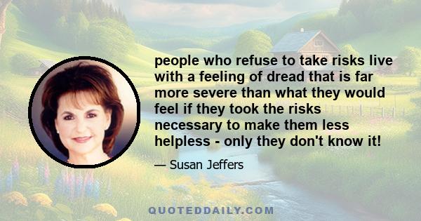 people who refuse to take risks live with a feeling of dread that is far more severe than what they would feel if they took the risks necessary to make them less helpless - only they don't know it!