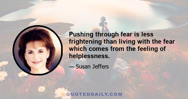 Pushing through fear is less frightening than living with the fear which comes from the feeling of helplessness.