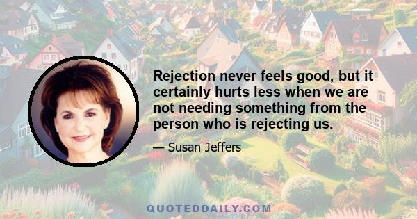 Rejection never feels good, but it certainly hurts less when we are not needing something from the person who is rejecting us.