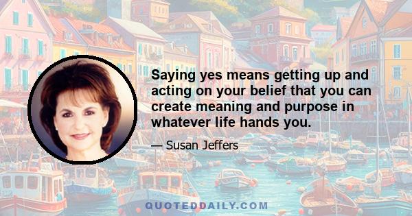 Saying yes means getting up and acting on your belief that you can create meaning and purpose in whatever life hands you.