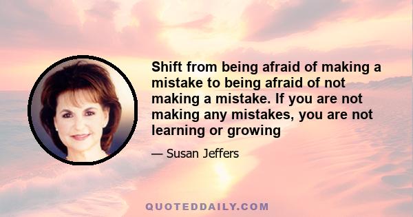 Shift from being afraid of making a mistake to being afraid of not making a mistake. If you are not making any mistakes, you are not learning or growing