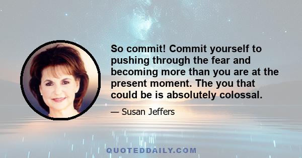 So commit! Commit yourself to pushing through the fear and becoming more than you are at the present moment. The you that could be is absolutely colossal.