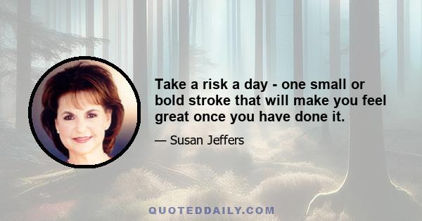 Take a risk a day - one small or bold stroke that will make you feel great once you have done it.