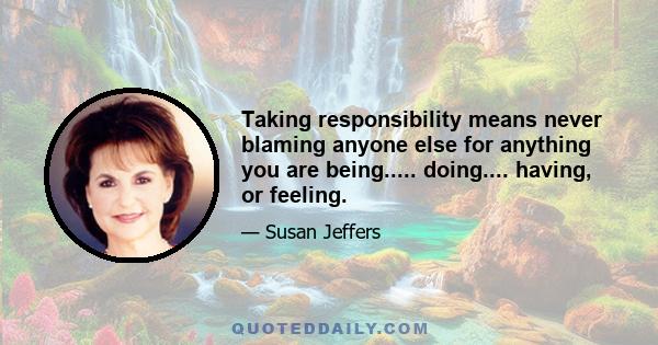 Taking responsibility means never blaming anyone else for anything you are being..... doing.... having, or feeling.