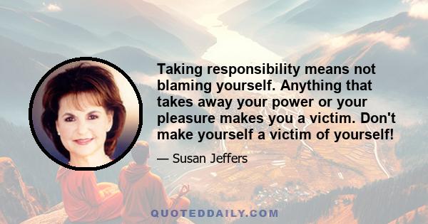 Taking responsibility means not blaming yourself. Anything that takes away your power or your pleasure makes you a victim. Don't make yourself a victim of yourself!