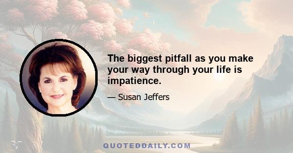 The biggest pitfall as you make your way through your life is impatience.