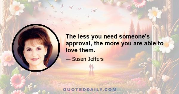 The less you need someone's approval, the more you are able to love them.