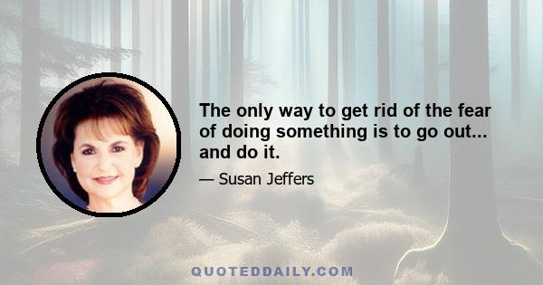 The only way to get rid of the fear of doing something is to go out... and do it.