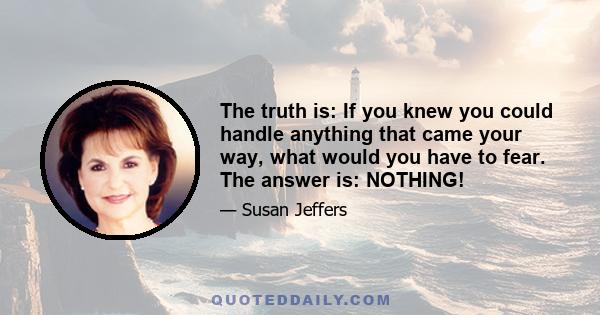 The truth is: If you knew you could handle anything that came your way, what would you have to fear. The answer is: NOTHING!