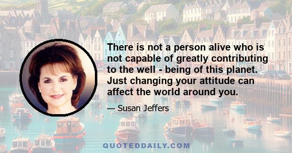 There is not a person alive who is not capable of greatly contributing to the well - being of this planet. Just changing your attitude can affect the world around you.