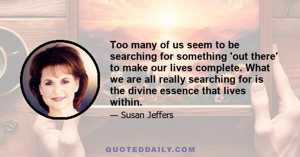 Too many of us seem to be searching for something 'out there' to make our lives complete. What we are all really searching for is the divine essence that lives within.