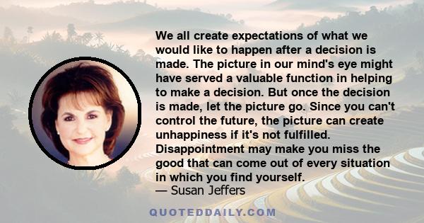 We all create expectations of what we would like to happen after a decision is made. The picture in our mind's eye might have served a valuable function in helping to make a decision. But once the decision is made, let