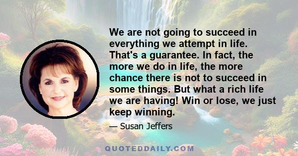 We are not going to succeed in everything we attempt in life. That's a guarantee. In fact, the more we do in life, the more chance there is not to succeed in some things. But what a rich life we are having! Win or lose, 