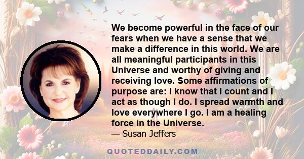 We become powerful in the face of our fears when we have a sense that we make a difference in this world. We are all meaningful participants in this Universe and worthy of giving and receiving love. Some affirmations of 