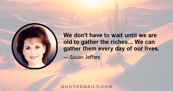 We don't have to wait until we are old to gather the riches... We can gather them every day of our lives.