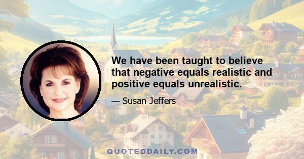 We have been taught to believe that negative equals realistic and positive equals unrealistic.