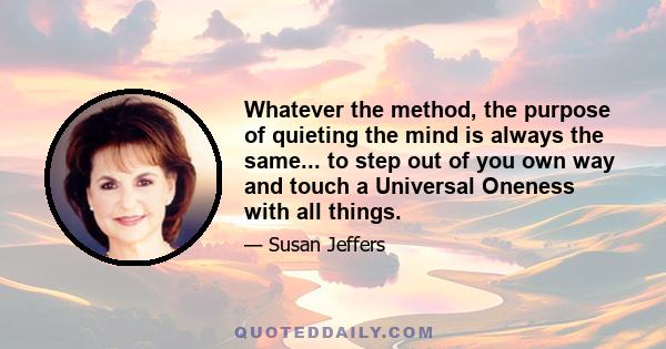 Whatever the method, the purpose of quieting the mind is always the same... to step out of you own way and touch a Universal Oneness with all things.