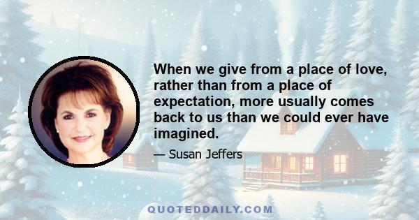 When we give from a place of love, rather than from a place of expectation, more usually comes back to us than we could ever have imagined.