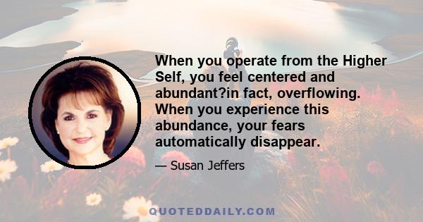 When you operate from the Higher Self, you feel centered and abundant?in fact, overflowing. When you experience this abundance, your fears automatically disappear.