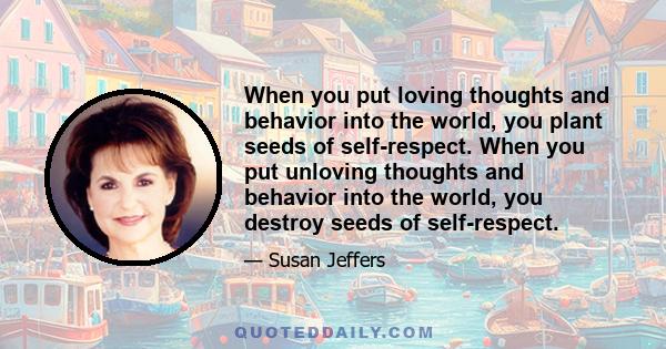 When you put loving thoughts and behavior into the world, you plant seeds of self-respect. When you put unloving thoughts and behavior into the world, you destroy seeds of self-respect.