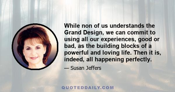 While non of us understands the Grand Design, we can commit to using all our experiences, good or bad, as the building blocks of a powerful and loving life. Then it is, indeed, all happening perfectly.