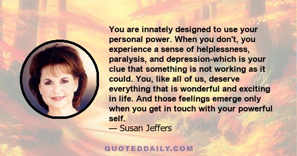 You are innately designed to use your personal power. When you don't, you experience a sense of helplessness, paralysis, and depression-which is your clue that something is not working as it could. You, like all of us,