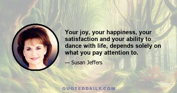 Your joy, your happiness, your satisfaction and your ability to dance with life, depends solely on what you pay attention to.