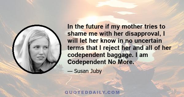 In the future if my mother tries to shame me with her disapproval, I will let her know in no uncertain terms that I reject her and all of her codependent baggage. I am Codependent No More.