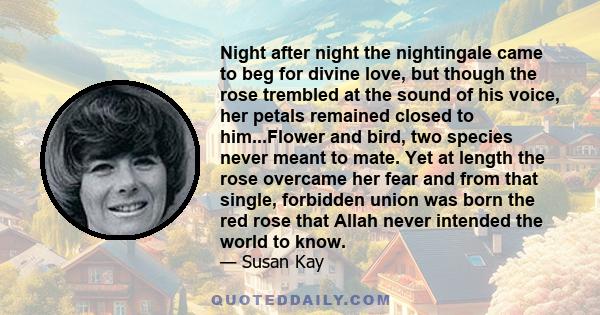 Night after night the nightingale came to beg for divine love, but though the rose trembled at the sound of his voice, her petals remained closed to him...Flower and bird, two species never meant to mate. Yet at length