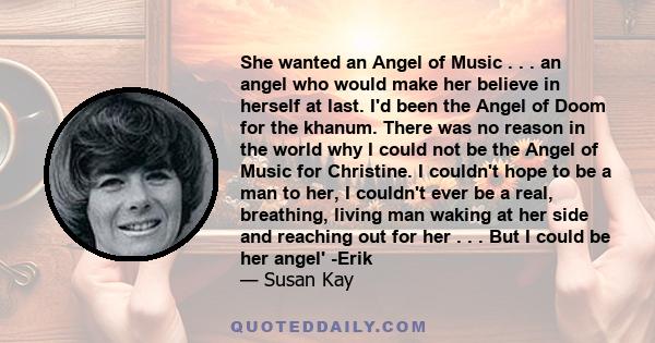 She wanted an Angel of Music . . . an angel who would make her believe in herself at last. I'd been the Angel of Doom for the khanum. There was no reason in the world why I could not be the Angel of Music for Christine. 