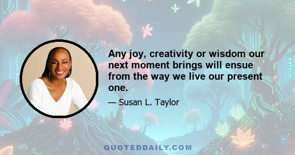 Any joy, creativity or wisdom our next moment brings will ensue from the way we live our present one.