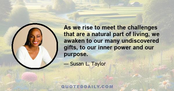 As we rise to meet the challenges that are a natural part of living, we awaken to our many undiscovered gifts, to our inner power and our purpose.