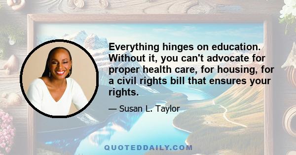 Everything hinges on education. Without it, you can't advocate for proper health care, for housing, for a civil rights bill that ensures your rights.