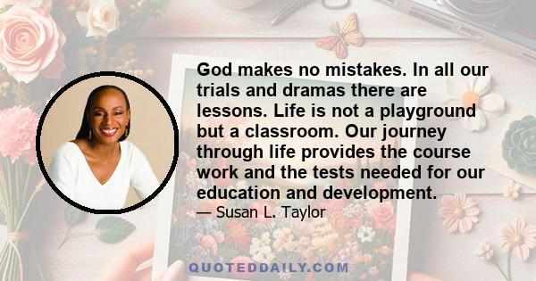 God makes no mistakes. In all our trials and dramas there are lessons. Life is not a playground but a classroom. Our journey through life provides the course work and the tests needed for our education and development.