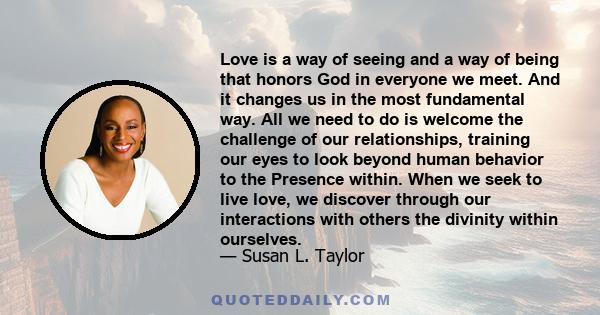 Love is a way of seeing and a way of being that honors God in everyone we meet. And it changes us in the most fundamental way. All we need to do is welcome the challenge of our relationships, training our eyes to look