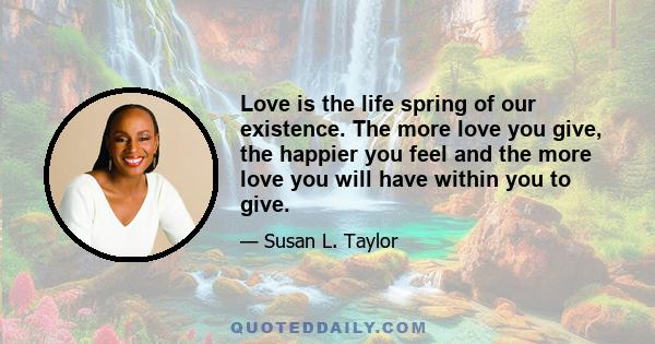 Love is the life spring of our existence. The more love you give, the happier you feel and the more love you will have within you to give.