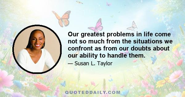 Our greatest problems in life come not so much from the situations we confront as from our doubts about our ability to handle them.