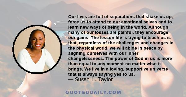 Our lives are full of separations that shake us up, force us to attend to our emotional selves and to learn new ways of being in the world. Although many of our losses are painful, they encourage our gains. The lesson