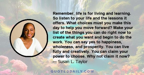 Remember, life is for living and learning. So listen to your life and the lessons it offers. What choices must you make this day to help you move forward? Make your list of the things you can do right now to create what 