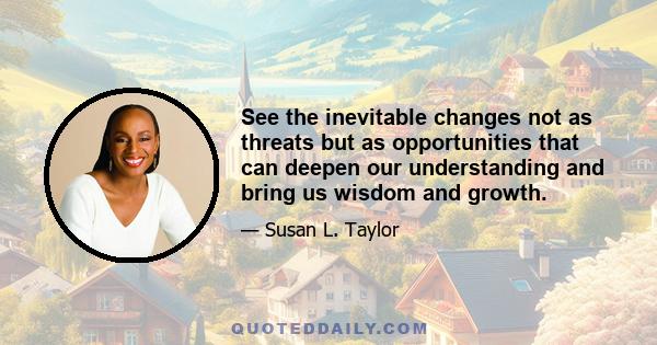 See the inevitable changes not as threats but as opportunities that can deepen our understanding and bring us wisdom and growth.