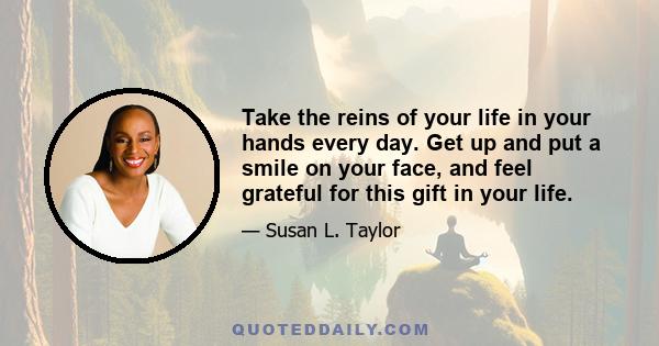 Take the reins of your life in your hands every day. Get up and put a smile on your face, and feel grateful for this gift in your life.