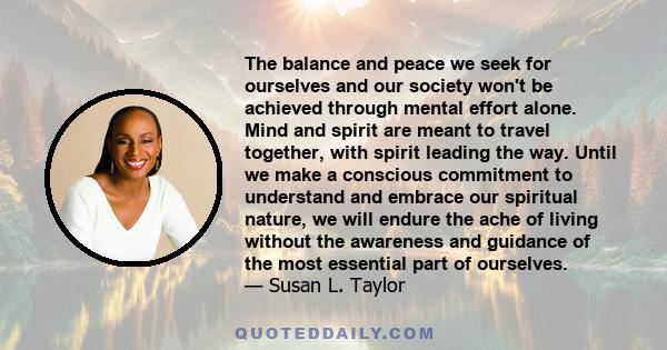 The balance and peace we seek for ourselves and our society won't be achieved through mental effort alone. Mind and spirit are meant to travel together, with spirit leading the way. Until we make a conscious commitment