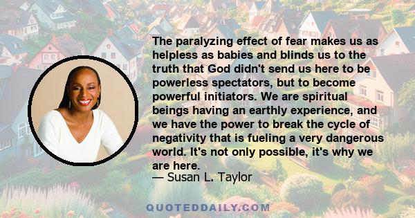 The paralyzing effect of fear makes us as helpless as babies and blinds us to the truth that God didn't send us here to be powerless spectators, but to become powerful initiators. We are spiritual beings having an