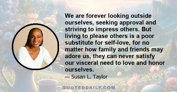 We are forever looking outside ourselves, seeking approval and striving to impress others. But living to please others is a poor substitute for self-love, for no matter how family and friends may adore us, they can