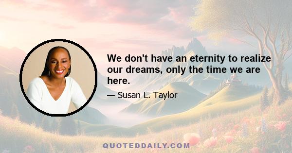 We don't have an eternity to realize our dreams, only the time we are here.