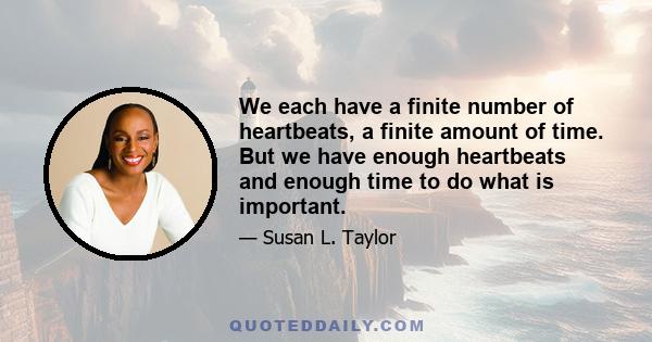 We each have a finite number of heartbeats, a finite amount of time. But we have enough heartbeats and enough time to do what is important.