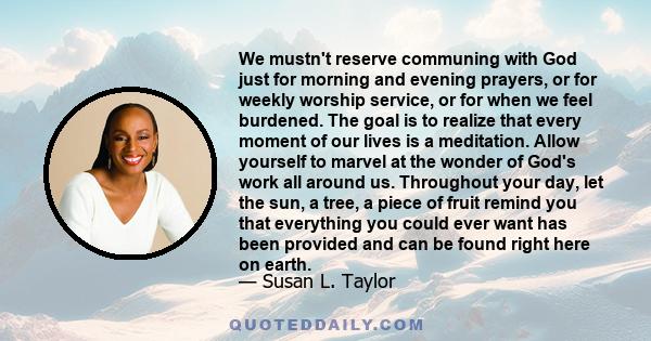 We mustn't reserve communing with God just for morning and evening prayers, or for weekly worship service, or for when we feel burdened. The goal is to realize that every moment of our lives is a meditation. Allow