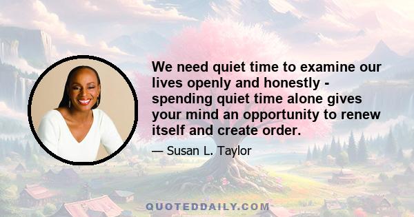 We need quiet time to examine our lives openly and honestly - spending quiet time alone gives your mind an opportunity to renew itself and create order.