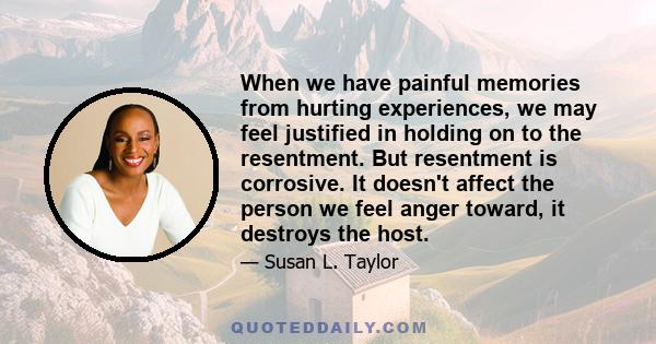 When we have painful memories from hurting experiences, we may feel justified in holding on to the resentment. But resentment is corrosive. It doesn't affect the person we feel anger toward, it destroys the host.