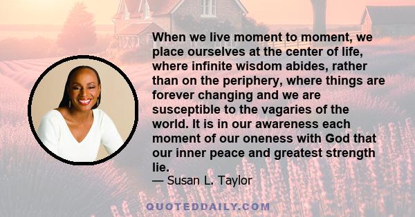 When we live moment to moment, we place ourselves at the center of life, where infinite wisdom abides, rather than on the periphery, where things are forever changing and we are susceptible to the vagaries of the world. 